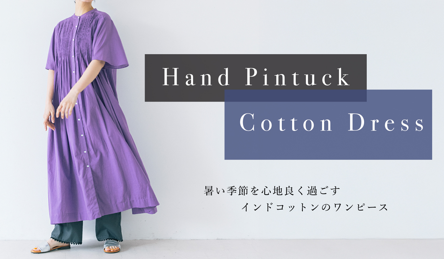 Hand Pintuck Cotton Dress
暑い季節を心地よく過ごす、インドコットンのワンピース

